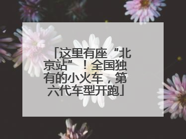 这里有座“北京站”！全国独有的小火车，第六代车型开跑