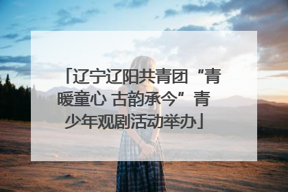 辽宁辽阳共青团“青暖童心 古韵承今”青少年观剧活动举办