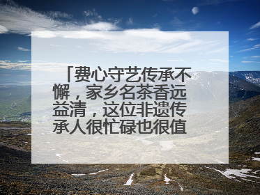 费心守艺传承不懈，家乡名茶香远益清，这位非遗传承人很忙碌也很值得总结