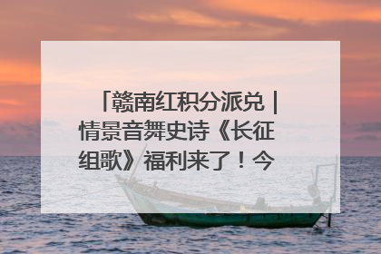 赣南红积分派兑｜情景音舞史诗《长征组歌》福利来了！今日15:30开抢
