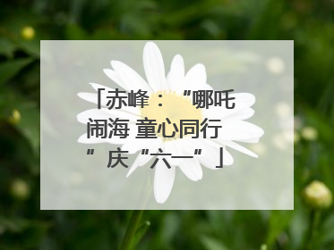赤峰：“哪吒闹海 童心同行”庆“六一”
