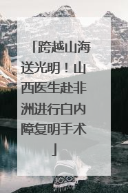 跨越山海送光明！山西医生赴非洲进行白内障复明手术