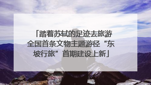 踏着苏轼的足迹去旅游 全国首条文物主题游径“东坡行旅”首期建设上新