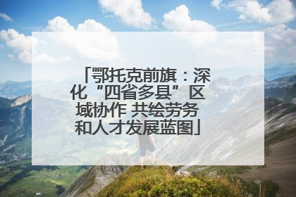 鄂托克前旗：深化“四省多县”区域协作 共绘劳务和人才发展蓝图