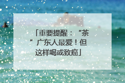 重要提醒：“茶”广东人最爱！但这样喝或致癌