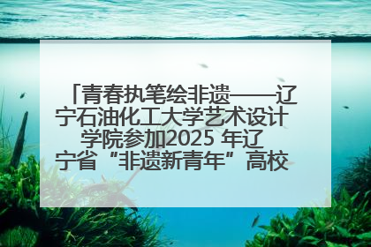青春执笔绘非遗——辽宁石油化工大学艺术设计学院参加2025 年辽宁省“非遗新青年”高校优秀作品推荐活动