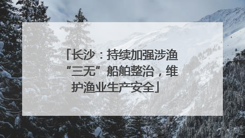 长沙：持续加强涉渔“三无”船舶整治，维护渔业生产安全