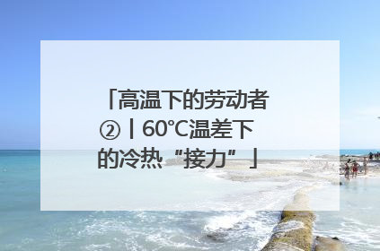 高温下的劳动者②丨60℃温差下的冷热“接力”