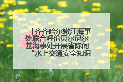 齐齐哈尔嫩江海事处联合呼伦贝尔尼尔基海事处开展省际间“水上交通安全知识进校园”活动