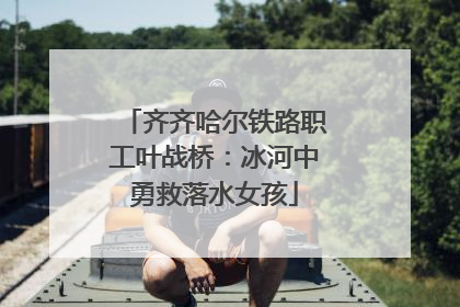 齐齐哈尔铁路职工叶战桥：冰河中勇救落水女孩