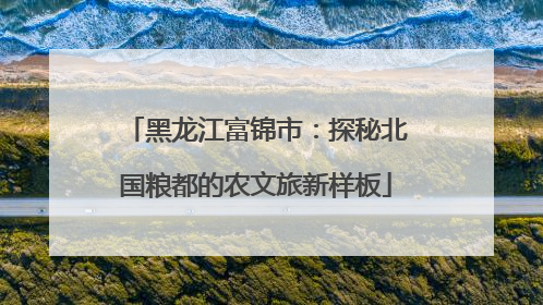 黑龙江富锦市：探秘北国粮都的农文旅新样板