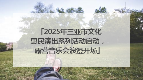 2025年三亚市文化惠民演出系列活动启动，露营音乐会浪漫开场