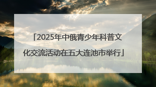 2025年中俄青少年科普文化交流活动在五大连池市举行