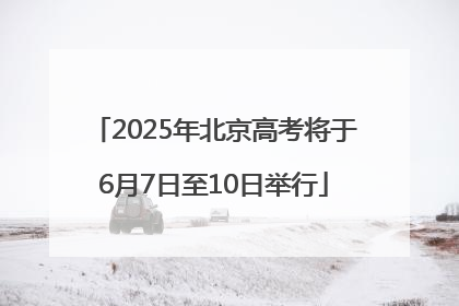 2025年北京高考将于6月7日至10日举行