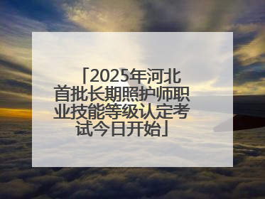 2025年河北首批长期照护师职业技能等级认定考试今日开始