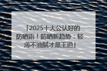2025十大公认好的防晒霜！防晒新趋势：轻薄不油腻才是王道
