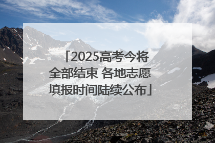 2025高考今将全部结束 各地志愿填报时间陆续公布