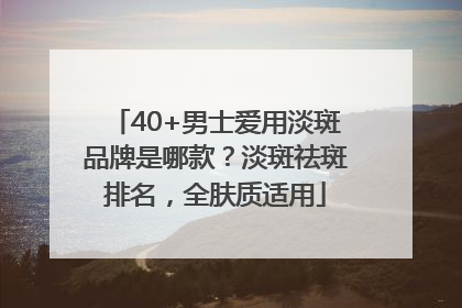 40+男士爱用淡斑品牌是哪款？淡斑祛斑排名，全肤质适用