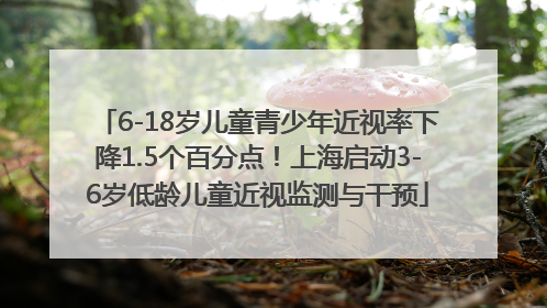 6-18岁儿童青少年近视率下降1.5个百分点！上海启动3-6岁低龄儿童近视监测与干预