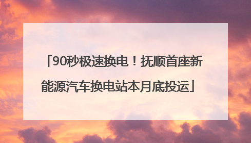 90秒极速换电！抚顺首座新能源汽车换电站本月底投运
